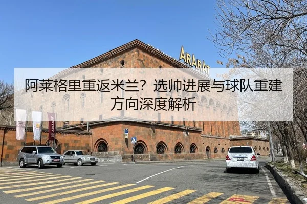 阿莱格里重返米兰？选帅进展与球队重建方向深度解析