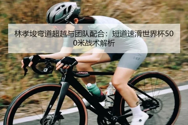 林孝埈弯道超越与团队配合：短道速滑世界杯500米战术解析